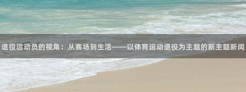 球速体育：退役运动员的视角：从赛场到生活——以体育运动退役为主题的新主题新闻
